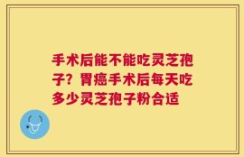 手术后能不能吃灵芝孢子？胃癌手术后每天吃多少灵芝孢子粉合适