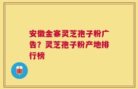 安徽金寨灵芝孢子粉广告？灵芝孢子粉产地排行榜