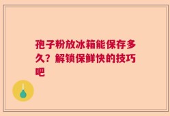 孢子粉放冰箱能保存多久？解锁保鲜快的技巧吧