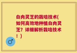 白肉灵芝的栽培技术(如何高效地种植白肉灵芝？详细解析栽培技术！)