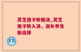 灵芝孢子粉做汤_灵芝孢子粉入汤，滋补养生新选择