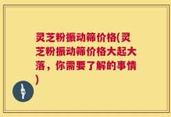 灵芝粉振动筛价格(灵芝粉振动筛价格大起大落，你需要了解的事情)