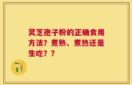 灵芝孢子粉的正确食用方法？煮熟、煮热还是生吃？？
