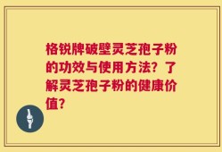 格锐牌破壁灵芝孢子粉的功效与使用方法？了解灵芝孢子粉的健康价值？