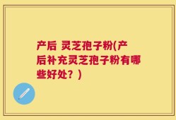 产后 灵芝孢子粉(产后补充灵芝孢子粉有哪些好处？)