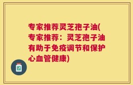 专家推荐灵芝孢子油(专家推荐：灵芝孢子油有助于免疫调节和保护心血管健康)