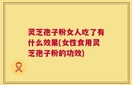 灵芝孢子粉女人吃了有什么效果(女性食用灵芝孢子粉的功效)