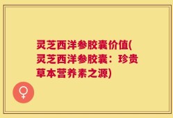 灵芝西洋参胶囊价值(灵芝西洋参胶囊：珍贵草本营养素之源)