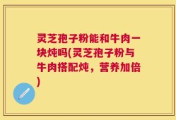 灵芝孢子粉能和牛肉一块炖吗(灵芝孢子粉与牛肉搭配炖，营养加倍)