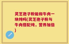 灵芝孢子粉能和牛肉一块炖吗(灵芝孢子粉与牛肉搭配炖，营养加倍)