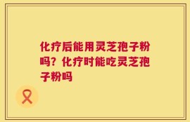 化疗后能用灵芝孢子粉吗？化疗时能吃灵芝孢子粉吗