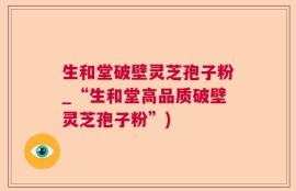 生和堂破壁灵芝孢子粉_“生和堂高品质破壁灵芝孢子粉”)