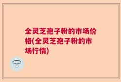 全灵芝孢子粉的市场价格(全灵芝孢子粉的市场行情)