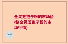 全灵芝孢子粉的市场价格(全灵芝孢子粉的市场行情)