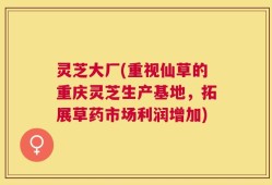 灵芝大厂(重视仙草的重庆灵芝生产基地，拓展草药市场利润增加)