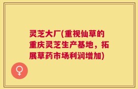 灵芝大厂(重视仙草的重庆灵芝生产基地，拓展草药市场利润增加)