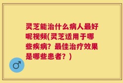 灵芝能治什么病人最好呢视频(灵芝适用于哪些疾病？最佳治疗效果是哪些患者？)