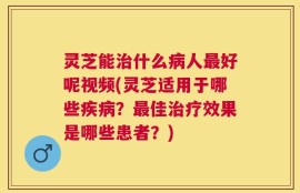 灵芝能治什么病人最好呢视频(灵芝适用于哪些疾病？最佳治疗效果是哪些患者？)