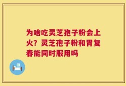 为啥吃灵芝孢子粉会上火？灵芝孢子粉和胃复春能同时服用吗