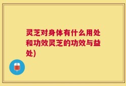 灵芝对身体有什么用处和功效灵芝的功效与益处)