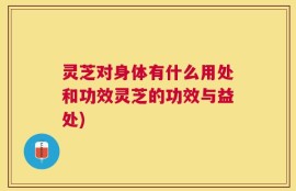 灵芝对身体有什么用处和功效灵芝的功效与益处)