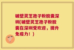 破壁灵芝孢子粉胶囊深圳(破壁灵芝孢子粉胶囊在深圳受欢迎，提升免疫力！)