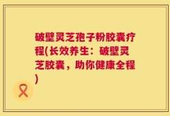 破壁灵芝孢子粉胶囊疗程(长效养生：破壁灵芝胶囊，助你健康全程)