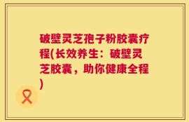 破壁灵芝孢子粉胶囊疗程(长效养生：破壁灵芝胶囊，助你健康全程)