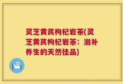 灵芝黄芪枸杞岩茶(灵芝黄芪枸杞岩茶：滋补养生的天然佳品)