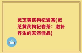 灵芝黄芪枸杞岩茶(灵芝黄芪枸杞岩茶：滋补养生的天然佳品)