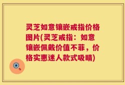 灵芝如意镶嵌戒指价格图片(灵芝戒指：如意镶嵌佩戴价值不菲，价格实惠迷人款式吸睛)