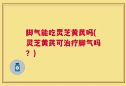 脚气能吃灵芝黄芪吗(灵芝黄芪可治疗脚气吗？)