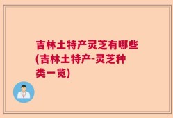 吉林土特产灵芝有哪些(吉林土特产-灵芝种类一览)