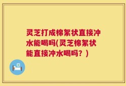 灵芝打成棉絮状直接冲水能喝吗(灵芝棉絮状能直接冲水喝吗？)
