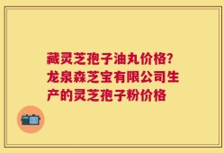 藏灵芝孢子油丸价格？龙泉森芝宝有限公司生产的灵芝孢子粉价格