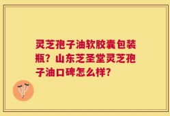 灵芝孢子油软胶囊包装瓶？山东芝圣堂灵芝孢子油口碑怎么样？