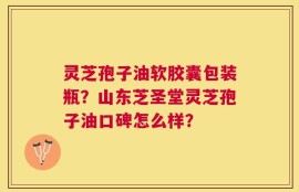 灵芝孢子油软胶囊包装瓶？山东芝圣堂灵芝孢子油口碑怎么样？