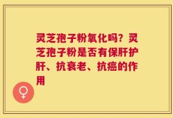 灵芝孢子粉氧化吗？灵芝孢子粉是否有保肝护肝、抗衰老、抗癌的作用