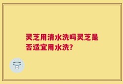 灵芝用清水洗吗灵芝是否适宜用水洗？