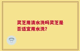 灵芝用清水洗吗灵芝是否适宜用水洗？