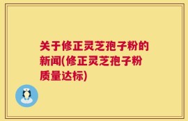 关于修正灵芝孢子粉的新闻(修正灵芝孢子粉质量达标)