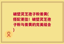 破壁灵芝孢子粉姜黄(搭配更佳！破壁灵芝孢子粉与姜黄的完美组合)