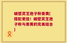 破壁灵芝孢子粉姜黄(搭配更佳！破壁灵芝孢子粉与姜黄的完美组合)