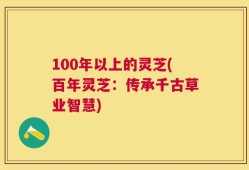 100年以上的灵芝(百年灵芝：传承千古草业智慧)