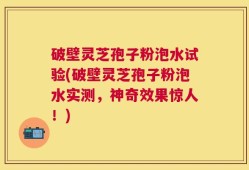 破壁灵芝孢子粉泡水试验(破壁灵芝孢子粉泡水实测，神奇效果惊人！)