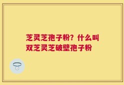 芝灵芝孢子粉？什么叫双芝灵芝破壁孢子粉