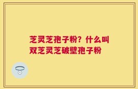 芝灵芝孢子粉？什么叫双芝灵芝破壁孢子粉
