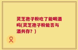 灵芝孢子粉吃了能喝酒吗(灵芝孢子粉能否与酒共存？)