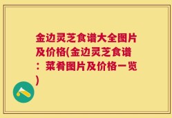 金边灵芝食谱大全图片及价格(金边灵芝食谱：菜肴图片及价格一览)