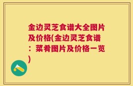 金边灵芝食谱大全图片及价格(金边灵芝食谱：菜肴图片及价格一览)